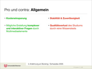 Pro und contra: Allgemein

• Kosteneinsparung                         • Stabilität & Zuverlässigkeit


• Mögliche Erstellung komplexer            • Qualitätsverlust des Studiums
  und interaktiver Fragen durch              durch reine Wissenstests
  Multimediaelemente




                     in Anlehnung an Bücking / Schwedes 2005
                                                                   © Karsten D. Wolf
 