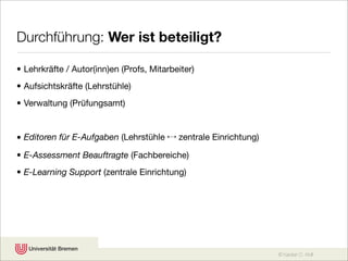 Durchführung: Wer ist beteiligt?

• Lehrkräfte / Autor(inn)en (Profs, Mitarbeiter)
• Aufsichtskräfte (Lehrstühle)
• Verwaltung (Prüfungsamt)


• Editoren für E-Aufgaben (Lehrstühle ↔ zentrale Einrichtung)
• E-Assessment Beauftragte (Fachbereiche)
• E-Learning Support (zentrale Einrichtung)




                                                                © Karsten D. Wolf
 