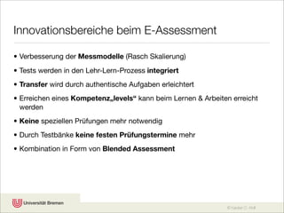 Innovationsbereiche beim E-Assessment

• Verbesserung der Messmodelle (Rasch Skalierung)
• Tests werden in den Lehr-Lern-Prozess integriert
• Transfer wird durch authentische Aufgaben erleichtert
• Erreichen eines Kompetenz„levels“ kann beim Lernen & Arbeiten erreicht
  werden
• Keine speziellen Prüfungen mehr notwendig
• Durch Testbänke keine festen Prüfungstermine mehr
• Kombination in Form von Blended Assessment




                                                              © Karsten D. Wolf
 