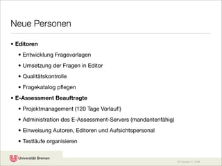 Neue Personen

• Editoren
  • Entwicklung Fragevorlagen
  • Umsetzung der Fragen in Editor
  • Qualitätskontrolle
  • Fragekatalog pﬂegen
• E-Assessment Beauftragte
  • Projektmanagement (120 Tage Vorlauf!)
  • Administration des E-Assessment-Servers (mandantenfähig)
  • Einweisung Autoren, Editoren und Aufsichtspersonal
  • Testläufe organisieren


                                                               © Karsten D. Wolf
 