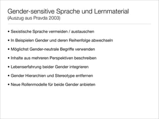 Gender-sensitive Sprache und Lernmaterial
(Auszug aus Pravda 2003)

• Sexistische Sprache vermeiden / austauschen

• In Beispielen Gender und deren Reihenfolge abwechseln

• Möglichst Gender-neutrale Begriffe verwenden

• Inhalte aus mehreren Perspektiven beschreiben

• Lebenserfahrung beider Gender integrieren

• Gender Hierarchien und Stereotype entfernen

• Neue Rollenmodelle für beide Gender anbieten
 