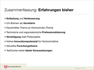 Zusammenfassung: Erfahrungen bisher

• Entlastung und Verbesserung
• Uni Bremen als Vorreiterin
• Dauerhaftes Thema an Hochschulen (Trend)
• Technische und organisatorische Professionalisierung
• Verstetigung statt Pilotprojekte
• Hohes Innovationspotenzial für Hochschullehre
• Aktuelles Forschungsthema
• TestCenter bietet ideale Voraussetzungen




                                                         © Karsten D. Wolf
 