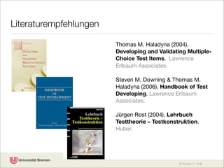 Literaturempfehlungen

                        Thomas M. Haladyna (2004).
                        Developing and Validating Multiple-
                        Choice Test Items. Lawrence
                        Erlbaum Associates.

                        Steven M. Downing & Thomas M.
                        Haladyna (2006). Handbook of Test
                        Developing. Lawrence Erlbaum
                        Associates.

                        Jürgen Rost (2004). Lehrbuch
                        Testtheorie – Testkonstruktion.
                        Huber.




                                               © Karsten D. Wolf
 