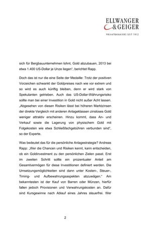 sich für Bergbauunternehmen lohnt, Gold abzubauen, 2013 bei
etwa 1.400 US-Dollar je Unze liegen“, berichtet Rapp.

Doch das ist nur die eine Seite der Medaille: Trotz der positiven
Vorzeichen schwankt der Goldpreises nach wie vor extrem und
so wird es auch künftig bleiben, denn er wird stark von
Spekulanten getrieben. Auch das US-Dollar-Währungsrisiko
sollte man bei einer Investition in Gold nicht außer Acht lassen.
„Abgesehen von diesen Risiken lässt bei höheren Marktzinsen
der direkte Vergleich mit anderen Anlageklassen zinsloses Gold
weniger attraktiv erscheinen. Hinzu kommt, dass An- und
Verkauf sowie die Lagerung von physischem Gold mit
Folgekosten wie etwa Schließfachgebühren verbunden sind“,
so der Experte.

Was bedeutet das für die persönliche Anlagestrategie? Andreas
Rapp: „Wer die Chancen und Risiken kennt, kann entscheiden,
ob ein Goldinvestment zu den persönlichen Zielen passt. Erst
im   zweiten    Schritt   sollte   ein   prozentualer   Anteil   am
Gesamtvermögen für diese Investitionen definiert werden. Die
Umsetzungsmöglichkeiten sind dann unter Kosten-, Steuer-,
Timing-   und     Aufbewahrungsaspekten        abzuwägen.“       Am
bekanntesten ist der Kauf von Barren oder Münzen, hierfür
fallen jedoch Provisionen und Verwahrungskosten an. Dafür
sind Kursgewinne nach Ablauf eines Jahres steuerfrei. Wer




                                   2
 