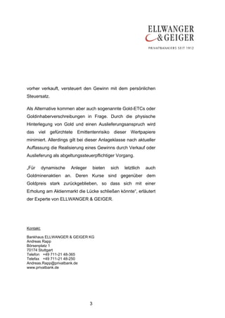 vorher verkauft, versteuert den Gewinn mit dem persönlichen
Steuersatz.

Als Alternative kommen aber auch sogenannte Gold-ETCs oder
Goldinhaberverschreibungen in Frage. Durch die physische
Hinterlegung von Gold und einen Auslieferungsanspruch wird
das viel gefürchtete Emittentenrisiko dieser Wertpapiere
minimiert. Allerdings gilt bei dieser Anlageklasse nach aktueller
Auffassung die Realisierung eines Gewinns durch Verkauf oder
Auslieferung als abgeltungssteuerpflichtiger Vorgang.

„Für       dynamische   Anleger       bieten   sich   letztlich   auch
Goldminenaktien an. Deren Kurse sind gegenüber dem
Goldpreis stark zurückgeblieben, so dass sich mit einer
Erholung am Aktienmarkt die Lücke schließen könnte“, erläutert
der Experte von ELLWANGER & GEIGER.




Kontakt:

Bankhaus ELLWANGER & GEIGER KG
Andreas Rapp
Börsenplatz 1
70174 Stuttgart
Telefon +49 711-21 48-365
Telefax +49 711-21 48-250
Andreas.Rapp@privatbank.de
www.privatbank.de




                                  3
 