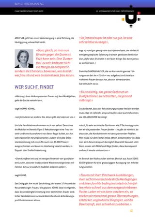 CHANCENGERECHTIGKEIT STATT QUOTE
10
11. HITCHMAN EXECUTIVE PANEL EXPERTENRUNDE
ANKE SAX geht hier einen Gedankengang in eine Richtung, die
häufig genug unbeachtet bleibt:
«Ganz gleich, ob man nun
für oder gegen die Quote ist.
Fazit kann sein: Eine ’Quoten-
frau‘ zu sein bedeutet nicht
ein Mangel an Kompetenz,
sondern die Chance zu beweisen, wer du bist/
wer frau ist und was du kannst/was frau kann».
WER SUCHT, FINDET
«Wer sagt, dass die kompetenten Frauen auf dem Markt fehlen,
geht die Sache verkehrt an»,
sagt THOMAS KÜHNE,
«wir formulieren es anders: Die, die es gibt, die holen wir uns.»
Und die Kandidatinnen kommen auch von selbst: Denn dass
die Mobiliar im Bereich IT pro 3 Rekrutierungen eine Frau ein-
stellt und keine Ausnahmen von dieser Regel duldet, das hat
sich inzwischen herumgesprochen. Zudem wird jede Stelle
standardmässig mit einem Pensum von 40-100 Prozent
ausgeschrieben und kann im Jobsharing besetzt werden, in
Doppel- oder Dreifachbesetzung:
«Damit eröffnen wir uns ein riesiges Reservoir von qualifizier-
ten Leuten, darunter insbesondere Wiedereinsteigerinnen mit
Familie, die nur in solchen Modellen arbeiten wollen»,
sagt KÜHNE.
Der Erfolg gibt ihm recht: Seit Anfang Jahr waren 37 Prozent der
Neuanstellungen Frauen, wie geplant. KÜHNE lässt nicht gelten,
dass die unbedingte Einstellung einer bestimmten Anzahl weib-
licher Kandidatinnen nur dank Abstrichen beim Anforderungs-
profil funktionieren könne:
«Ob jemand super ist oder nur gut, ist eine
sehr relative Aussage»,
sagt er, «und gut genug kann auch jemand sein, der vielleicht
weniger spezifische Erfahrung in einem gewissen Bereich be-
sitzt, dafür aber Diversität in ein Team bringt. Das kann genau-
so wertvoll sein.»
Damit ist SANDRA HAUSER, die vor Kurzem ihr ganzes Füh-
rungsteam bei der «Zürich» neu aufgebaut und dabei zur
Hälfte mit Frauen besetzt hat, absolut einverstanden.
Sie formuliert es so:
«Es ist wichtig, das ganze Spektrum an
Qualifikationen zu betrachten, die jemand
mitbringt.»
Das bedeutet, dass der Rekrutierungsprozess flexibler werden
muss. Das ist vielleicht anspruchsvoller, aber auch lohnender,
wie JOLANDA GROB bestätigt:
«Auch für sehr technische Positionen wie IT/Technology konn-
ten wir die passenden Frauen finden – es gibt sie nämlich, da
draussen, die Kandidatinnen mit den spannenden Profilen.
Man muss nur den Fächer etwas öffnen. Entscheidend ist, dass
man sich diesen Anspruch bezüglich Diversität bewusst setzt.
Dann lassen sich Mittel und Wege finden, diese konsequent
und auch kreativ umzusetzen.»
Im Bereich der Hochschulen sieht es ähnlich aus. Auch DORIS
AGOTAI plädiert für eine grosszügigere Auslegung von Anforde-
rungsprofilen:
«Frauen mit ihren Patchwork-Ausbildungen,
ihren nicht-linearen Bindestrich-Werdegängen
und ihren familiär bedingten Unterbrüchen fal-
len relativ schnell aus dem ausgeschriebenen
Raster. Laden wir sie dann trotzdem ein, so
erleben wir manchmal grosse Überraschungen,
entdecken unglaubliche Biografien und die
Bereitschaft, sich schnell einzuarbeiten.»
 