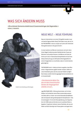 CHANCENGERECHTIGKEIT STATT QUOTE
12
11. HITCHMAN EXECUTIVE PANEL EXPERTENRUNDE
NEUE WELT – NEUE FÜHRUNG
Dass ein Unternehmen von einem Chef geführt werden muss
und welche Eigenschaften dieser Chef haben muss, das ist, fin-
det THEO WEHNER, «eine an und für sich schon sehr männliche
Herangehensweise an die ganze Sache».
In einem solchen von Männern ersonnenen und nach männ-
lichen Regeln funktionierenden Gebilde könnten Frauen per
Definition nicht wirklich florieren. Und Männer am Ende viel-
leicht auch nicht. In Deutschland beispielsweise ist laut einer
Gallup-Untersuchung von 2019 jeder dritte Angestellte mit
seinem Vorgesetzten so unzufrieden, dass er innerlich bereits
gekündigt hat.
THEO WEHNER meint: «Indem wir davon ausgehen, dass Men-
schen in Organisationen geführt werden müssen, stellen wir
unter Umständen genau das her, was das Problem schafft.»
Doch dieses zutiefst männlich geprägte Karriereverständnis ist
ein Auslaufmodell:
«Das klassische Alpha-Tier,
das mit dem hierarchischen
Denken der Vergangenheit
arbeitet, ist out»,
sagt WOLFGANG EGER, «Führung heute heisst, sich mit den
Stärken und Schwächen seiner Peers auseinanderzusetzen
und diese aktiv zu nutzen: sei es eine besondere Qualifikation
oder eine Sprache oder genderspezifische Kompetenzen.» Das
ist anstrengend: «Es ist eine Herausforderung, eine Organisa-
tion mit 1200 Leuten, für die das neu ist, auf dieser Reise zu
begleiten. Es gibt kein Lehrbuch, keine Checkliste, die man ab-
haken und dann beruhigt nach Hause gehen und sagen kann:
WAS SICH ÄNDERN MUSS
«Die schönste Harmonie entsteht durch Zusammenbringen der Gegensätze.»
HERAKLIT, FRAGMENTE
Heraklit in einer Darstellung von Michelangelo
 