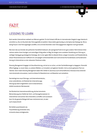 CHANCENGERECHTIGKEIT STATT QUOTE
18
11. HITCHMAN EXECUTIVE PANEL EXPERTENRUNDE
FAZIT
LESSONS TO LEARN
Noch werden Unternehmen weltweit von Männern geleitet. Für die Schweiz trifft das im internationalen Vergleich sogar überdurch-
schnittlich zu: Nur ein Bruchteil aller Führungskräfte ist weiblich. Diese stellen gleichzeitig nur die Spitze des Eisbergs dar: Wo es
wenig Frauen in die Führungsetagen schaffen, ist es mit der Diversität in den Führungsgremien allgemein nicht gut bestellt.
Man kann das aus Gründen der politischen Korrektheit bedauern, der springende Punkt ist ein ganz anderer: Nicht-diverse Unter-
nehmen stehen ihrem heutigen und zukünftigen Erfolg selber im Weg. Sie hängen einer veralteten Vorstellung von Führung an,
verfolgen häufig genug strategische Holzwege, die in einer agilen Welt ins Abseits führen, würgen Innovation und Produktivität ab,
setzen Personalressourcen ineffizient ein und spiegeln schlimmstenfalls noch nicht einmal ihre Kundenbasis und Kundenorien-
tierung im Unternehmen an den relevanten Positionen wider.
Diversity Management hingegen ist Zukunftssicherung, und sei es nur schon, um dem Fachkräftemangel zu begegnen. Diversität
öffnet Zugänge: zu neuen Ideen, zu anderen Märkten, zu Innovation und agilerem Handeln. Und zu einem grösseren Pool von
Talenten: Denn indem Diversity Management dabei hilft, Vielfalt im (durchaus auch wirtschaftlichen) Interesse eines Unterneh-
mens konstruktiv einzusetzen, macht es dieses für Bewerberinnen und Bewerber auch attraktiver.
Das bedingt eine neue Führungs- und Unternehmenskultur,
einen verbindlichen, mit Rückhalt der Unternehmungs-
führung top-down eingeleiteten und im Unternehmens-
leitbild verankerten Wertewandel.
Der Rückhalt der Unternehmensführung, die klar formulierte
Wertschätzung einer Vielfalt der Sicht- und Herangehensweisen im
Unternehmen sind zentral: Denn Diversität zu schaffen und zuzulassen
kann für die gesamte Belegschaft zwar motivierend sein, ist aber
auch anspruchsvoll.
Wo Vielfalt ausschliesslich als
Frauenförderung verstanden wird,
ist bereits etwas schiefgelaufen.
 