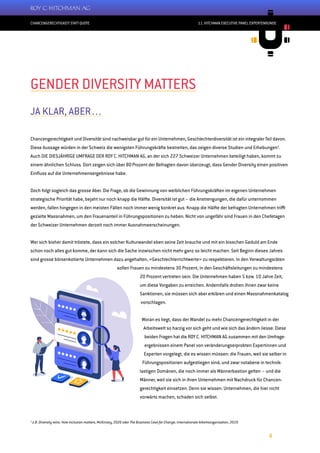 CHANCENGERECHTIGKEIT STATT QUOTE
4
11. HITCHMAN EXECUTIVE PANEL EXPERTENRUNDE
1
z.B. Diversity wins. How inclusion matters, McKinsey, 2020 oder The Business Case for Change, Internationale Arbeitsorganisation, 2019
GENDER DIVERSITY MATTERS
JA KLAR, ABER…
Chancengerechtigkeit und Diversität sind nachweisbar gut für ein Unternehmen, Geschlechterdiversität ist ein integraler Teil davon.
Diese Aussage würden in der Schweiz die wenigsten Führungskräfte bestreiten, das zeigen diverse Studien und Erhebungen1
.
Auch DIE DIESJÄHRIGE UMFRAGE DER ROY C. HITCHMAN AG, an der sich 227 Schweizer Unternehmen beteiligt haben, kommt zu
einem ähnlichen Schluss. Dort zeigen sich über 80 Prozent der Befragten davon überzeugt, dass Gender Diversity einen positiven
Einfluss auf die Unternehmensergebnisse habe.
Doch folgt sogleich das grosse Aber. Die Frage, ob die Gewinnung von weiblichen Führungskräften im eigenen Unternehmen
strategische Priorität habe, bejaht nur noch knapp die Hälfte. Diversität ist gut – die Anstrengungen, die dafür unternommen
werden, fallen hingegen in den meisten Fällen noch immer wenig konkret aus. Knapp die Hälfte der befragten Unternehmen trifft
gezielte Massnahmen, um den Frauenanteil in Führungspositionen zu heben. Nicht von ungefähr sind Frauen in den Chefetagen
der Schweizer Unternehmen derzeit noch immer Ausnahmeerscheinungen.
Wer sich bisher damit tröstete, dass ein solcher Kulturwandel eben seine Zeit brauche und mit ein bisschen Geduld am Ende
schon noch alles gut komme, der kann sich die Sache inzwischen nicht mehr ganz so leicht machen. Seit Beginn dieses Jahres
sind grosse börsenkotierte Unternehmen dazu angehalten, «Geschlechterrichtwerte» zu respektieren. In den Verwaltungsräten
sollen Frauen zu mindestens 30 Prozent, in den Geschäftsleitungen zu mindestens
20 Prozent vertreten sein. Die Unternehmen haben 5 bzw. 10 Jahre Zeit,
um diese Vorgaben zu erreichen. Andernfalls drohen ihnen zwar keine
Sanktionen, sie müssen sich aber erklären und einen Massnahmenkatalog
vorschlagen.
Woran es liegt, dass der Wandel zu mehr Chancengerechtigkeit in der
Arbeitswelt so harzig vor sich geht und wie sich das ändern liesse: Diese
beiden Fragen hat die ROY C. HITCHMAN AG zusammen mit den Umfrage-
ergebnissen einem Panel von veränderungserprobten Expertinnen und
Experten vorgelegt, die es wissen müssen: die Frauen, weil sie selber in
Führungspositionen aufgestiegen sind, und zwar notabene in technik-
lastigen Domänen, die noch immer als Männerbastion gelten – und die
Männer, weil sie sich in ihren Unternehmen mit Nachdruck für Chancen-
gerechtigkeit einsetzen. Denn sie wissen: Unternehmen, die hier nicht
vorwärts machen, schaden sich selbst.
 