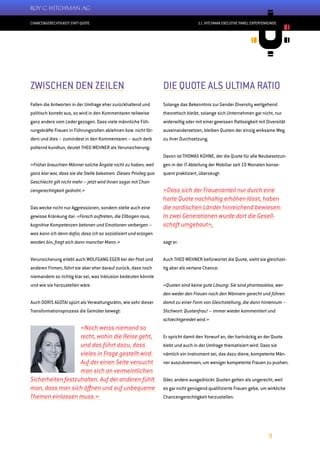 CHANCENGERECHTIGKEIT STATT QUOTE
9
11. HITCHMAN EXECUTIVE PANEL EXPERTENRUNDE
ZWISCHEN DEN ZEILEN
Fallen die Antworten in der Umfrage eher zurückhaltend und
politisch korrekt aus, so wird in den Kommentaren teilweise
ganz anders vom Leder gezogen. Dass viele männliche Füh-
rungskräfte Frauen in Führungsrollen ablehnen bzw. nicht för-
dern und dies – zumindest in den Kommentaren – auch derb
polternd kundtun, deutet THEO WEHNER als Verunsicherung:
«Früher brauchten Männer solche Ängste nicht zu haben, weil
ganz klar war, dass sie die Stelle bekamen. Dieses Privileg qua
Geschlecht gilt nicht mehr – jetzt wird ihnen sogar mit Chan-
cengerechtigkeit gedroht.»
Das wecke nicht nur Aggressionen, sondern stelle auch eine
gewisse Kränkung dar: «Forsch auftreten, die Ellbogen raus,
kognitive Kompetenzen betonen und Emotionen verbergen –
was kann ich denn dafür, dass ich so sozialisiert und erzogen
worden bin, fragt sich dann mancher Mann.»
Verunsicherung erlebt auch WOLFGANG EGER bei der Post und
anderen Firmen, führt sie aber eher darauf zurück, dass noch
niemandem so richtig klar sei, was Inklusion bedeuten könnte
und wie sie herzustellen wäre.
Auch DORIS AGOTAI spürt als Verwaltungsrätin, wie sehr dieser
Transformationsprozess die Gemüter bewegt:
«Noch weiss niemand so
recht, wohin die Reise geht,
und das führt dazu, dass
vieles in Frage gestellt wird:
Auf der einen Seite versucht
man sich an vermeintlichen
Sicherheiten festzuhalten. Auf der anderen fühlt
man, dass man sich öffnen und auf unbequeme
Themen einlassen muss.»
DIE QUOTE ALS ULTIMA RATIO
Solange das Bekenntnis zur Gender Diversity weitgehend
theoretisch bleibt, solange sich Unternehmen gar nicht, nur
widerwillig oder mit einer gewissen Ratlosigkeit mit Diversität
auseinandersetzen, bleiben Quoten der einzig wirksame Weg
zu ihrer Durchsetzung.
Davon ist THOMAS KÜHNE, der die Quote für alle Neubesetzun-
gen in der IT-Abteilung der Mobiliar seit 10 Monaten konse-
quent praktiziert, überzeugt:
«Dass sich der Frauenanteil nur durch eine
harte Quote nachhaltig erhöhen lässt, haben
die nordischen Länder hinreichend bewiesen:
In zwei Generationen wurde dort die Gesell-
schaft umgebaut»,
sagt er.
Auch THEO WEHNER befürwortet die Quote, sieht sie gleichzei-
tig aber als vertane Chance:
«Quoten sind keine gute Lösung: Sie sind phantasielos, wer-
den weder den Frauen noch den Männern gerecht und führen
damit zu einer Form von Gleichstellung, die dann hintenrum –
Stichwort: Quotenfrau! – immer wieder kommentiert und
schlechtgeredet wird.»
Er spricht damit den Vorwurf an, der hartnäckig an der Quote
klebt und auch in der Umfrage thematisiert wird: Dass sie
nämlich ein Instrument sei, das dazu diene, kompetente Män-
ner auszubremsen, um weniger kompetente Frauen zu pushen.
Oder, anders ausgedrückt: Quoten gelten als ungerecht, weil
es gar nicht genügend qualifizierte Frauen gebe, um wirkliche
Chancengerechtigkeit herzustellen.
 