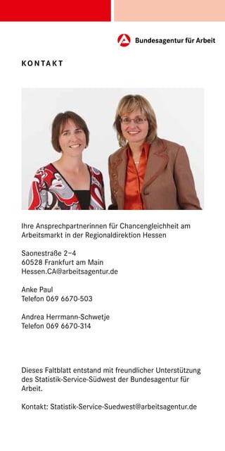 Ko n ta k t




Ihre Ansprechpartnerinnen für Chancengleichheit am
Arbeitsmarkt in der Regionaldirektion Hessen

Saonestraße 2–4
60528 Frankfurt am Main
Hessen.CA@arbeitsagentur.de

Anke Paul
Telefon 069 6670-503

Andrea Herrmann-Schwetje
Telefon 069 6670-314




Dieses Faltblatt entstand mit freundlicher Unterstützung
des Statistik-Service-Südwest der Bundesagentur für
Arbeit.

Kontakt: Statistik-Service-Suedwest@arbeitsagentur.de
 