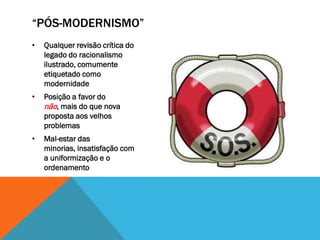 “PÓS-MODERNISMO”
•   Qualquer revisão crítica do
    legado do racionalismo
    ilustrado, comumente
    etiquetado como
    modernidade
•   Posição a favor do
    não, mais do que nova
    proposta aos velhos
    problemas
•   Mal-estar das
    minorias, insatisfação com
    a uniformização e o
    ordenamento
 