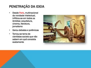 PENETRAÇÃO DA IDEIA
•   Desde Paris, multinacional
    da novidade intelectual,
    infiltrou-se em todos os
    âmbitos: arquitetura,
    cinema, literatura,
    jornalismo
•   Gerou debates e polêmicas
•   Tornou-se tema de
    cientistas sociais que não
    sabem em quê consistia
    exatamente
 