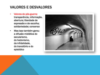 VALORES E DESVALORES
•   Valores do pós-guerra:
    transparência, informação,
    abertura; liberdade de
    expressão e de escolha;
    solidariedade; consenso
•   Mas isso também gerou
    a difusão midiática do
    secularismo,
    do hedonismo,
    da infidelidade,
    do transitório e do
    episódico
 