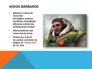 NOVOS BÁRBAROS
•   Bebe-se a cultura do
    know-how
    tecnológico, avanços
    científicos, trivialidades
    efêmeras e aforismos
    politicamente corretos
•   Falta sentido da vida
    (know-how da alma)
•   Perdeu-se a arte de
    ler, pensar, conversar: só
    existem os “hollow men”
    de T.S. Eliot
 