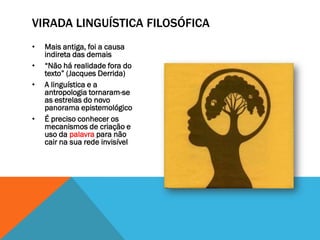 VIRADA LINGUÍSTICA FILOSÓFICA
•   Mais antiga, foi a causa
    indireta das demais
•   “Não há realidade fora do
    texto” (Jacques Derrida)
•   A linguística e a
    antropologia tornaram-se
    as estrelas do novo
    panorama epistemológico
•   É preciso conhecer os
    mecanismos de criação e
    uso da palavra para não
    cair na sua rede invisível
 