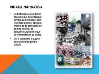 VIRADA NARRATIVA
•   Os historiadores se deram
    conta de que seu linguajar
    tornara-se hermético, sem
    interesse público, abstrato,
    mais feito de processos do
    que de história, de
    esquemas a priori do que
    de interpretação de dados
•   Daí a volta para o sujeito,
    para as coisas, para a
    cultura
 