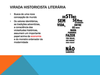 VIRADA HISTORICISTA LITERÁRIA
•   Busca de uma nova
    concepção de mundo
•   Os valores identitários,
    as tradições adventícias,
    a consciência das
    vicissitudes históricas,
    assumem um importante
    papel acima da economia
    e do monstro ordenador da
    modernidade
 