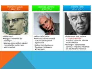 Michel Foucault                  Jacques Derrida               Richard Rorty
      (1926-1984)                      (1930-2004)                  (1931-2007)




•Relativismo                      •Desconstrutivismo         •Organizou a obra conjunta
•Resgatou elementos da            •Descobriu os mecanismos    A Virada Linguística,
 psicologia                        culturais de criação de    criando a moda dos volumes
•Loucura, corporalidade e poder    significados               recompilatórios
 reconstruídos conforme os        •Colheu contribuições de   •Consagrou a expressão e
 valores sociais                   Saussure, Heidegger e      colocou a linguística no centro
                                   Wittgenstein               do debate contemporâneo
 