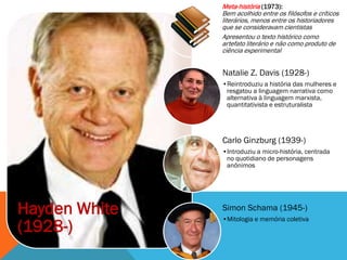 Meta-história (1973):
               Bem acolhido entre os filósofos e críticos
               literários, menos entre os historiadores
               que se consideravam cientistas
               Apresentou o texto histórico como
               artefato literário e não como produto de
               ciência experimental


               Natalie Z. Davis (1928-)
               •Reintroduziu a história das mulheres e
                resgatou a linguagem narrativa como
                alternativa à linguagem marxista,
                quantitativista e estruturalista




               Carlo Ginzburg (1939-)
               •Introduziu a micro-história, centrada
                no quotidiano de personagens
                anônimos




Hayden White   Simon Schama (1945-)
               •Mitologia e memória coletiva
(1928-)
 