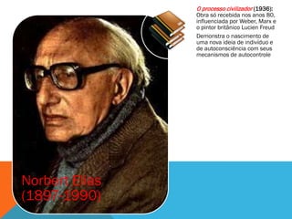 O processo civilizador (1936):
                Obra só recebida nos anos 80,
                influenciada por Weber, Marx e
                o pintor britânico Lucien Freud
                Demonstra o nascimento de
                uma nova ideia de indivíduo e
                de autoconsciência com seus
                mecanismos de autocontrole




Norbert Elias
(1897-1990)
 
