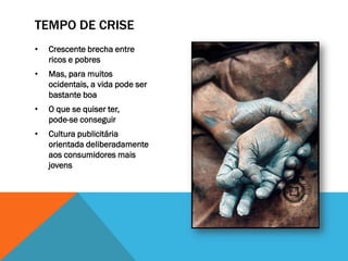 TEMPO DE CRISE
•   Crescente brecha entre
    ricos e pobres
•   Mas, para muitos
    ocidentais, a vida pode ser
    bastante boa
•   O que se quiser ter,
    pode-se conseguir
•   Cultura publicitária
    orientada deliberadamente
    aos consumidores mais
    jovens
 
