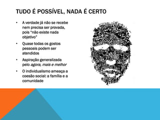 TUDO É POSSÍVEL, NADA É CERTO
•   A verdade já não se recebe
    nem precisa ser provada,
    pois “não existe nada
    objetivo”
•   Quase todas os gostos
    pessoais podem ser
    atendidos
•   Aspiração generalizada
    pelo agora, mais e melhor
•   O individualismo ameaça a
    coesão social: a família e a
    comunidade
 