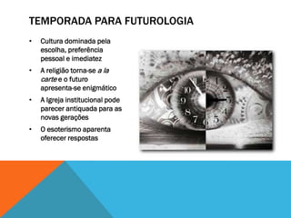 TEMPORADA PARA FUTUROLOGIA
•   Cultura dominada pela
    escolha, preferência
    pessoal e imediatez
•   A religião torna-se a la
    carte e o futuro
    apresenta-se enigmático
•   A Igreja institucional pode
    parecer antiquada para as
    novas gerações
•   O esoterismo aparenta
    oferecer respostas
 