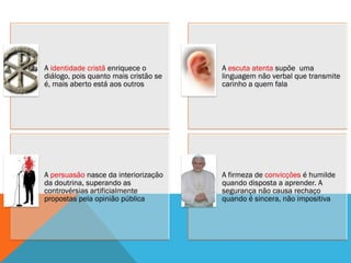 A identidade cristã enriquece o        A escuta atenta supõe uma
diálogo, pois quanto mais cristão se   linguagem não verbal que transmite
é, mais aberto está aos outros         carinho a quem fala




A persuasão nasce da interiorização    A firmeza de convicções é humilde
da doutrina, superando as              quando disposta a aprender. A
controvérsias artificialmente          segurança não causa rechaço
propostas pela opinião pública         quando é sincera, não impositiva
 