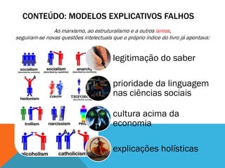 CONTEÚDO: MODELOS EXPLICATIVOS FALHOS
               Ao marxismo, ao estruturalismo e a outros ismos,
seguiram-se novas questões intelectuais que o próprio índice do livro já apontava:


                                         legitimação do saber

                                         prioridade da linguagem
                                         nas ciências sociais

                                         cultura acima da
                                         economia

                                         explicações holísticas
 