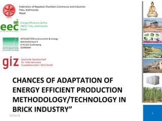 CHANCES OF ADAPTATION OF
ENERGY EFFICIENT PRODUCTION
METHODOLOGY/TECHNOLOGY IN
BRICK INDUSTRY” 1
INTEGRATION environment & energy
Bahnhofstrasse 9
D-91322 Grafenberg
GERMANY
Federation of Nepalese Chambers Commerce and Industries
Teku, Kathmandu
Nepal
Energy Efficiency Centre
FNCCI, Teku, Kathmandu
Nepal
07/31/13
 