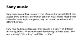 Sony music
Sony music do not focus on one genre of music, I personally think this
is good thing as they can see which genre of music makes most money
instead of investing in one genre, they can instead experiment with
different genres.
Sony have had many slogans as they engage in a variety of different
marketing efforts, for example some former slogans have been, “The
one and only”, “It’s a Sony” and “Like no other”
 