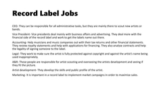 Record Label Jobs
CEO- They can be responsible for all administrative tasks, but they are mainly there to scout new artists or
bands.
Vice President- Vice presidents deal mainly with business affairs and advertising. They deal more with the
financial side of the record label and work to get the labels name out there.
Accounting- Help musicians and music companies out with their tax returns and other financial statements.
They review royalty statements and help with applications for financing. They also analyse contracts and help
the legality of signing someone to the label.
Legal- They work to make sure the artist is fully protected against copyright and against the artist’s name being
used inappropriately.
A&R- These people are responsible for artist scouting and overseeing the artists development and seeing if
they fit the picture.
Artist development- They develop the skills and public profile of the artist.
Marketing- It is important in a record label to implement market campaigns in order to maximise sales.
 