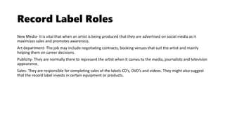 Record Label Roles
New Media- It is vital that when an artist is being produced that they are advertised on social media as it
maximises sales and promotes awareness.
Art department- The job may include negotiating contracts, booking venues that suit the artist and mainly
helping them on career decisions.
Publicity- They are normally there to represent the artist when it comes to the media, journalists and television
appearance.
Sales- They are responsible for completing sales of the labels CD’s, DVD’s and videos. They might also suggest
that the record label invests in certain equipment or products.
 