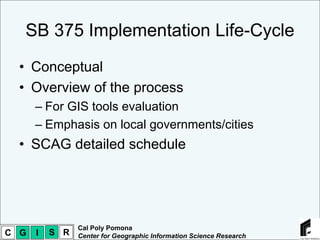 SB 375 Implementation Life-Cycle
  • Conceptual
  • Overview of the process
      – For GIS tools evaluation
      – Emphasis on local governments/cities
  • SCAG detailed schedule




                Cal Poly Pomona
C G   I   S R   Center for Geographic Information Science Research
 