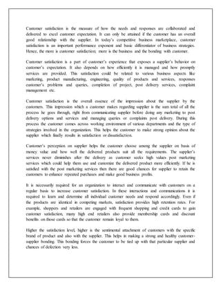 Customer satisfaction is the measure of how the needs and responses are collaborated and
delivered to excel customer expectation. It can only be attained if the customer has an overall
good relationship with the supplier. In today’s competitive business marketplace, customer
satisfaction is an important performance exponent and basic differentiator of business strategies.
Hence, the more is customer satisfaction; more is the business and the bonding with customer.
Customer satisfaction is a part of customer’s experience that exposes a supplier’s behavior on
customer’s expectation. It also depends on how efficiently it is managed and how promptly
services are provided. This satisfaction could be related to various business aspects like
marketing, product manufacturing, engineering, quality of products and services, responses
customer’s problems and queries, completion of project, post delivery services, complaint
management etc.
Customer satisfaction is the overall essence of the impression about the supplier by the
customers. This impression which a customer makes regarding supplier is the sum total of all the
process he goes through, right from communicating supplier before doing any marketing to post
delivery options and services and managing queries or complaints post delivery. During this
process the customer comes across working environment of various departments and the type of
strategies involved in the organization. This helps the customer to make strong opinion about the
supplier which finally results in satisfaction or dissatisfaction.
Customer’s perception on supplier helps the customer choose among the supplier on basis of
money value and how well the delivered products suit all the requirements. The supplier’s
services never diminishes after the delivery as customer seeks high values post marketing
services which could help them use and customize the delivered product more efficiently. If he is
satisfied with the post marketing services then there are good chances for supplier to retain the
customers to enhance repeated purchases and make good business profits.
It is necessarily required for an organization to interact and communicate with customers on a
regular basis to increase customer satisfaction. In these interactions and communications it is
required to learn and determine all individual customer needs and respond accordingly. Even if
the products are identical in competing markets, satisfaction provides high retention rates. For
example, shoppers and retailers are engaged with frequent shopping and credit cards to gain
customer satisfaction, many high end retailers also provide membership cards and discount
benefits on those cards so that the customer remain loyal to them.
Higher the satisfaction level, higher is the sentimental attachment of customers with the specific
brand of product and also with the supplier. This helps in making a strong and healthy customer-
supplier bonding. This bonding forces the customer to be tied up with that particular supplier and
chances of defection very less.
 
