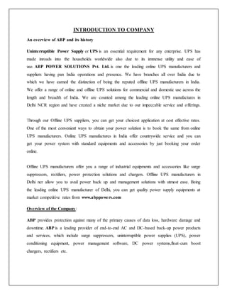 INTRODUCTION TO COMPANY
An overview of ABP and its history
Uninterruptible Power Supply or UPS is an essential requirement for any enterprise. UPS has
made inroads into the households worldwide also due to its immense utility and ease of
use. ABP POWER SOLUTIONS Pvt. Ltd. is one the leading online UPS manufacturers and
suppliers having pan India operations and presence. We have branches all over India due to
which we have earned the distinction of being the reputed offline UPS manufacturers in India.
We offer a range of online and offline UPS solutions for commercial and domestic use across the
length and breadth of India. We are counted among the leading online UPS manufactures in
Delhi NCR region and have created a niche market due to our impeccable service and offerings.
Through our Offline UPS suppliers, you can get your choicest application at cost effective rates.
One of the most convenient ways to obtain your power solution is to book the same from online
UPS manufacturers. Online UPS manufactures in India offer countrywide service and you can
get your power system with standard equipments and accessories by just booking your order
online.
Offline UPS manufacturers offer you a range of industrial equipments and accessories like surge
suppressors, rectifiers, power protection solutions and chargers. Offline UPS manufacturers in
Delhi ncr allow you to avail power back up and management solutions with utmost ease. Being
the leading online UPS manufacturer of Delhi, you can get quality power supply equipments at
market competitive rates from www.abppowers.com
Overview of the Company:
ABP provides protection against many of the primary causes of data loss, hardware damage and
downtime. ABP is a leading provider of end-to-end AC and DC-based back-up power products
and services, which include surge suppressors, uninterruptible power supplies (UPS), power
conditioning equipment, power management software, DC power systems,float-cum boost
chargers, rectifiers etc.
 