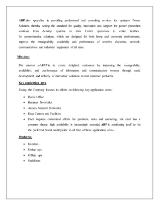 ABP also specialise in providing professional and consulting services for optimum Power
Solutions thereby setting the standard for quality, innovation and support for power protection
solutions from desktop systems to data Center operations to entire facilities.
Its comprehensive solutions, which are designed for both home and corporate environments,
improve the manageability, availability and performance of sensitive electronic, network,
communication and industrial equipment of all sizes.
Mission:-
The mission of ABP is to create delighted customers by improving the manageability,
availability, and performance of information and communication systems through rapid
development and delivery of innovative solutions to real customer problems.
Key application area
Today, the Company focuses its efforts on following key application areas:
 Home Office
 Business Networks
 Access Provider Networks
 Data Centers and Facilities
 Each requires customized efforts for products, sales and marketing, but each has a
common theme: high availability is increasingly essential. ABP is positioning itself to be
the preferred brand countrywide in all four of these application areas
Products:-
 Inverters
 Online ups
 Offline ups
 Stabilizers
 