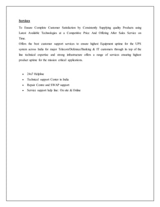Services
To Ensure Complete Customer Satisfaction by Consistently Supplying quality Products using
Latest Available Technologies at a Competitive Price And Offering After Sales Service on
Time.
Offers the best customer support services to ensure highest Equipment uptime for the UPS
system across India for major Telecom/Defennce/Banking & IT customers through its top of the
line technical expertise and strong infrastructure offers a range of services ensuring highest
product uptime for the mission critical applications.
 24x7 Helpline
 Technical support Center in India
 Repair Centre and SWAP support
 Service support help line: On site & Online
 