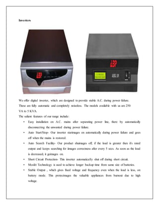 Inverters
We offer digital inverter, which are designed to provide stable A.C. during power failure.
These are fully automatic and completely noiseless. The models available with us are 250
VA to 5 KVA.
The salient features of our range include:
• Easy installation on A.C. mains after separating power line, there by automatically
disconnecting the unwanted during power failure.
• Auto Start/Stop- Our inverter starimages on automatically during power failure and goes
off when the mains is restored.
• Auto Search Facility- Our product shuimages off, if the load is greater then it's rated
output and keeps searching for iimages correctness after every 5 secs. As soon as the load
is decreased, it geimages on.
• Short Circuit Protection- This inverter automatically shut off during short circuit.
• Mosfet Technology is used to achieve longer backup time from same size of batteries.
• Stable Output , which gives fixed voltage and frequency even when the load is less, on
battery mode. This protecimages the valuable appliances from burnout due to high
voltage.
 