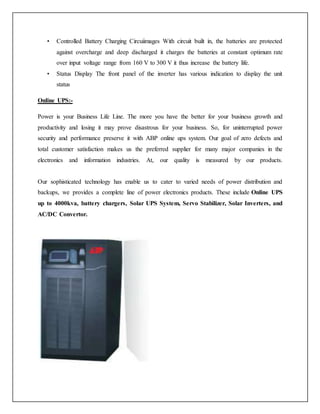 • Controlled Battery Charging Circuiimages With circuit built in, the batteries are protected
against overcharge and deep discharged it charges the batteries at constant optimum rate
over input voltage range from 160 V to 300 V it thus increase the battery life.
• Status Display The front panel of the inverter has various indication to display the unit
status
Online UPS:-
Power is your Business Life Line. The more you have the better for your business growth and
productivity and losing it may prove disastrous for your business. So, for uninterrupted power
security and performance preserve it with ABP online ups system. Our goal of zero defects and
total customer satisfaction makes us the preferred supplier for many major companies in the
electronics and information industries. At, our quality is measured by our products.
Our sophisticated technology has enable us to cater to varied needs of power distribution and
backups, we provides a complete line of power electronics products. These include Online UPS
up to 4000kva, battery chargers, Solar UPS System, Servo Stabilizer, Solar Inverters, and
AC/DC Convertor.
 