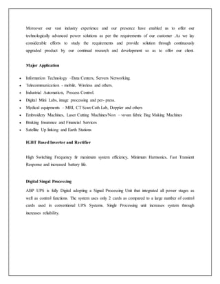 Moreover our vast industry experience and our presence have enabled us to offer our
technologically advanced power solutions as per the requirements of our customer .As we lay
considerable efforts to study the requirements and provide solution through continuously
upgraded product by our continual research and development so as to offer our client.
Major Application
 Information Technology –Data Centers, Servers Networking.
 Telecommunication - mobile, Wireless and others.
 Industrial Automation, Process Control.
 Digital Mini Labs, image processing and per- press.
 Medical equipments – MRI, CT Scan Cath Lab, Doppler and others
 Embroidery Machines, Laser Cutting Machines/Non – vovan fabric Bag Making Machines
 Braking Insurance and Financial Services
 Satellite Up linking and Earth Stations
IGBT Based Inverter and Rectifier
High Switching Frequency fir maximum system efficiency, Minimum Harmonics, Fast Transient
Response and increased battery life.
Digital Singal Processing
ABP UPS is fully Digital adopting a Signal Processing Unit that integrated all power stages as
well as control functions. The system uses only 2 cards as compared to a large number of control
cards used in conventional UPS Systems. Single Processing unit increases system through
increases reliability.
 
