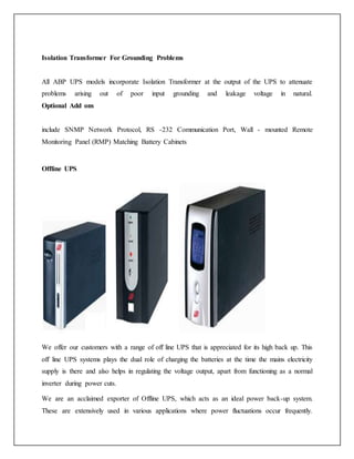 Isolation Transformer For Grounding Problems
All ABP UPS models incorporate Isolation Transformer at the output of the UPS to attenuate
problems arising out of poor input grounding and leakage voltage in natural.
Optional Add ons
include SNMP Network Protocol, RS -232 Communication Port, Wall - mounted Remote
Monitoring Panel (RMP) Matching Battery Cabinets
Offline UPS
We offer our customers with a range of off line UPS that is appreciated for its high back up. This
off line UPS systems plays the dual role of charging the batteries at the time the mains electricity
supply is there and also helps in regulating the voltage output, apart from functioning as a normal
inverter during power cuts.
We are an acclaimed exporter of Offline UPS, which acts as an ideal power back-up system.
These are extensively used in various applications where power fluctuations occur frequently.
 