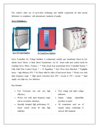 Our vendor's make use of up-to-date technology and suitable components for their precise
fabrication in compliance with international standards of quality.
Servo Stabalizers:-
Servo Controlled AC Voltage Stabilizer A continuously variable auto transformer driven by low
intertia Servo Motor. A Buck Boost Transformers. An I.C. based solid state control circuit for
switching Servo Motor. Features :- * Truly closed loop proportional Servo Controlled System. *
Fully Solid State Control Circuit. * + 1% Regulation. * Zero Wave from Distortion. * Negligible
losses - high efficiency 95% * No Phase shift-No effect of load power factor. * Works over wide
input frequency range. * High speed correction, from 20V / second to 35V / second. * Input
supply very high-very low indicators.
Key Feature
 Fast Correction rate and very high
efficiency.
 Works over wide input frequency range
and no waverform distortion.
 Specially designed high performance I.C.
based control circuit for ultra high
reliability.
 Over voltage and under voltage
indicators.
 Output voltage adjustability
provided on panel.
 All components used are of
reputed makes conforming to
relevent BiS standards.
 