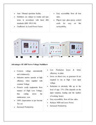  Auto / Manual operation facility.
 Stabilizers are subject to routine and type
testes in accordance with latest BIS
standards (BIS: 9815-94)
 Unaffected by Load Power Factor.
 Easy accessibility from all four
sides.
 Plug-in type glass-epoxy control
cards for easy on line
serviceability.
Advantages Of ABP Servo Voltage Stabilizers
 Corrects voltage automatically
and continuously.
 Induction motors operate at high
efficiency when supplied with
constant Voltage.
 Protects costly equipments from
menace of High/ Low Voltage,
thus cutting down the
maintenance cost.
 100% depreciation as per Income
Tax act.
 Increased Productivity.
 Low Production losses & better
efficiency in plant.
 Saves on diesel cost, as generator iS not
required to run at High / Low input
voltage.
 Reduction in electricity bills up to the
level of app. 15% (This depends on the
input variation, loading and the number
of working hours)
 Easy accessibility from all four sides.
 Reduces MDI and saves Power.
 Increased Productivity.
 