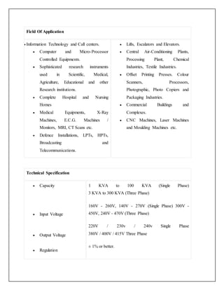 Field Of Application
 Information Technology and Call centers.
 Computer and Micro-Processor
Controlled Equipments.
 Sophisticated research instruments
used in Scientific, Medical,
Agriculture, Educational and other
Research institutions.
 Complete Hospital and Nursing
Homes
 Medical Equipments, X-Ray
Machines, E.C.G. Machines /
Monitors, MRI, CT Scans etc.
 Defence Installations, LPTs, HPTs,
Broadcasting and
Telecommunications.
 Lifts, Escalators and Elevators.
 Central Air-Conditioning Plants,
Processing Plant, Chemical
Industries, Textile Industries.
 Offset Printing Presses. Colour
Scanners, Processors,
Photographic, Photo Copiers and
Packaging Industries.
 Commercial Buildings and
Complexes.
 CNC Machines, Laser Machines
and Moulding Machines etc.
Technical Specification
 Capacity
 Input Voltage
 Output Voltage
 Regulation
1 KVA to 100 KVA (Single Phase)
3 KVA to 300 KVA (Three Phase)
160V - 260V, 140V - 270V (Single Phase) 300V -
450V, 240V - 470V (Three Phase)
220V / 230v / 240v Single Phase
380V / 400V / 415V Three Phase
± 1% or better.
 