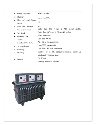  Supply Frequency
 Efficiency
 Effect of Load Power
Factor
 Wave form Distortion
 Rate of Correction
 Duty Cycle
 Response Time
 Cooling
 Over Load Capability
 No Load Losses
 Suitability
 Mounting
 Earthing
47 Hz - 53 Hz.
better than 97%
Nil
 Nil
 Better than 20V / sec. in AIR cooled models.
Better than 36V / sec. in OIL cooled models.
 100% continuous.
 Less than 100 ms.
 Air / Oil as per requirement.
 Upto 200% momentarily.
 Less then 0.8% over entire range.
 Suitable for 3 Ph. unbalanced/balanced supply &
unbalanced / balanced load.
 On Wheels
 Earthing Terminals Provided.
 