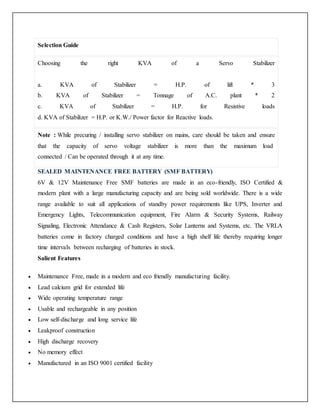 Selection Guide
Choosing the right KVA of a Servo Stabilizer
a. KVA of Stabilizer = H.P. of lift * 3
b. KVA of Stabilizer = Tonnage of A.C. plant * 2
c. KVA of Stabilizer = H.P. for Resistive loads
d. KVA of Stabilizer = H.P. or K.W./ Power factor for Reactive loads.
Note : While precuring / installing servo stabilizer on mains, care should be taken and ensure
that the capacity of servo voltage stabilizer is more than the maximum load
connected / Can be operated through it at any time.
SEALED MAINTENANCE FREE BATTERY (SMF BATTERY)
6V & 12V Maintenance Free SMF batteries are made in an eco-friendly, ISO Certified &
modern plant with a large manufacturing capacity and are being sold worldwide. There is a wide
range available to suit all applications of standby power requirements like UPS, Inverter and
Emergency Lights, Telecommunication equipment, Fire Alarm & Security Systems, Railway
Signaling, Electronic Attendance & Cash Registers, Solar Lanterns and Systems, etc. The VRLA
batteries come in factory charged conditions and have a high shelf life thereby requiring longer
time intervals between recharging of batteries in stock.
Salient Features
 Maintenance Free, made in a modern and eco friendly manufacturing facility.
 Lead calcium grid for extended life
 Wide operating temperature range
 Usable and rechargeable in any position
 Low self-discharge and long service life
 Leakproof construction
 High discharge recovery
 No memory effect
 Manufactured in an ISO 9001 certified facility
 