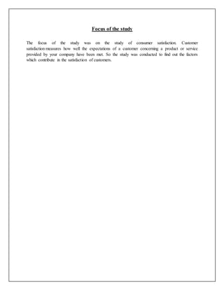Focus of the study
The focus of the study was on the study of consumer satisfaction. Customer
satisfaction measures how well the expectations of a customer concerning a product or service
provided by your company have been met. So the study was conducted to find out the factors
which contribute in the satisfaction of customers.
 
