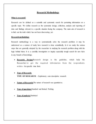 Research Methodology
What is research?
Research can be defined as a scientific and systematic search for pertaining information on a
specific topic. We define research as the systematic design, collection, analysis and reporting of
data and findings relevant to a specific situation facing the company. The main aim of research is
to find out the truth which has not been discovering yet.
Research methodology
Research methodology is a way to systematically solve the research problem .it may be
understood as a science of study how research is done scientifically. In it we study the various
steps that are generally adopted by the researcher in studying his research problem along with the
logic behind them. It is a carefully investigation or inquiry especially trough search for new facts
in any branch of knowledge.
 Research Design:Research design is the guideline, which help the
Researcher to get the required information from the respondents
within thespecific time limit.
 Type of Research:
TYPE OF RESEARCH: - Exploratory cum descriptive research
 Nature of Research:The nature of research was quantitative.
 Type of questions:Standard and limited Probing
 Type of analysis:Statistical
 